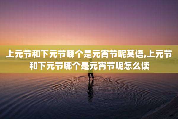 上元节和下元节哪个是元宵节呢英语,上元节和下元节哪个是元宵节呢怎么读