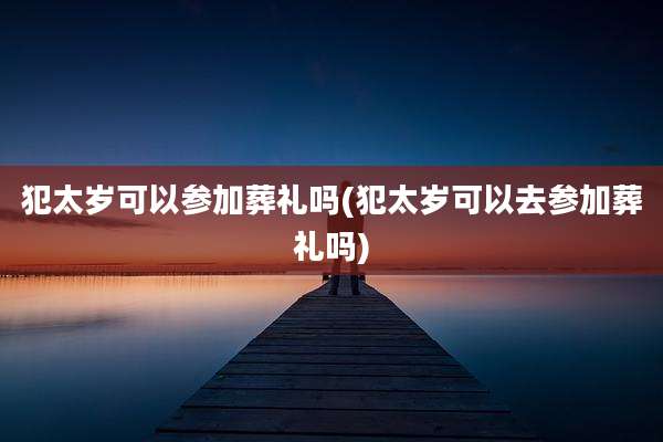 犯太岁可以参加葬礼吗(犯太岁可以去参加葬礼吗)