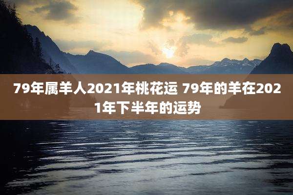 79年属羊人2021年桃花运 79年的羊在2021年下半年的运势