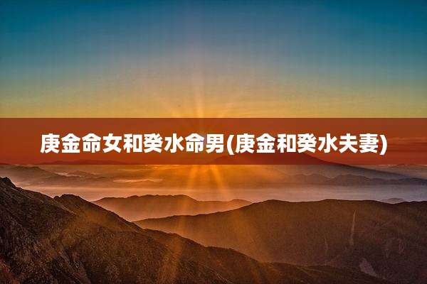 庚金命女和癸水命男(庚金和癸水夫妻)