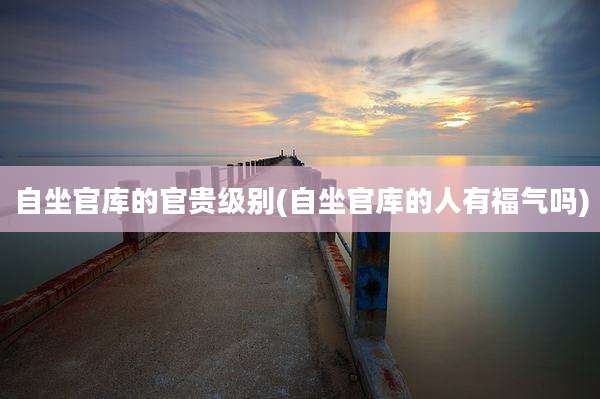 自坐官库的官贵级别(自坐官库的人有福气吗)
