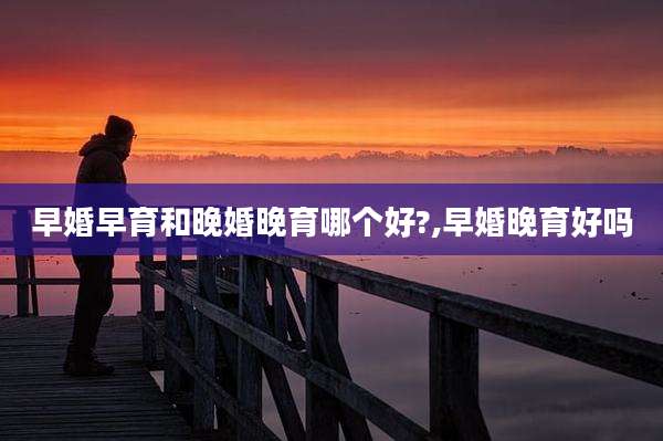 早婚早育和晚婚晚育哪个好?,早婚晚育好吗