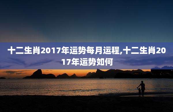 十二生肖2017年运势每月运程,十二生肖2017年运势如何