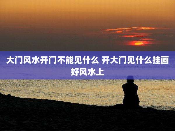 大门风水开门不能见什么 开大门见什么挂画好风水上