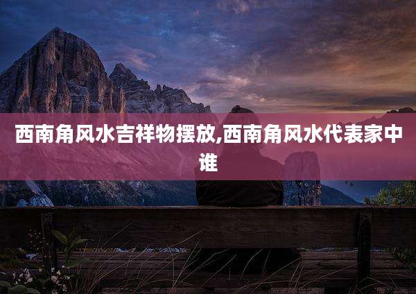 西南角风水吉祥物摆放,西南角风水代表家中谁