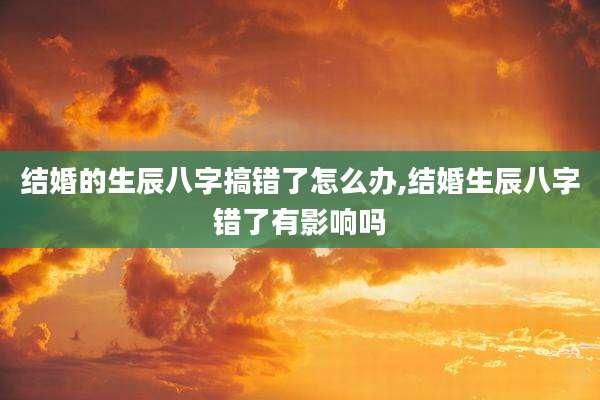 结婚的生辰八字搞错了怎么办,结婚生辰八字错了有影响吗