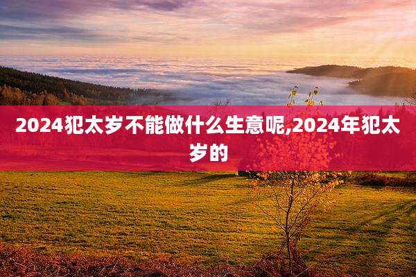 2024犯太岁不能做什么生意呢,2024年犯太岁的