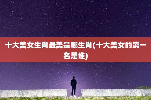 十大美女生肖最美是哪生肖(十大美女的第一名是谁)