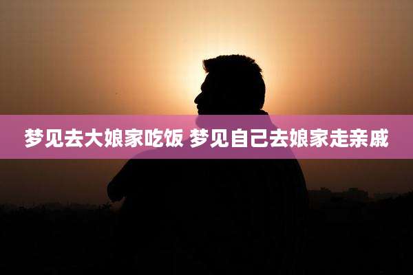 梦见去大娘家吃饭 梦见自己去娘家走亲戚