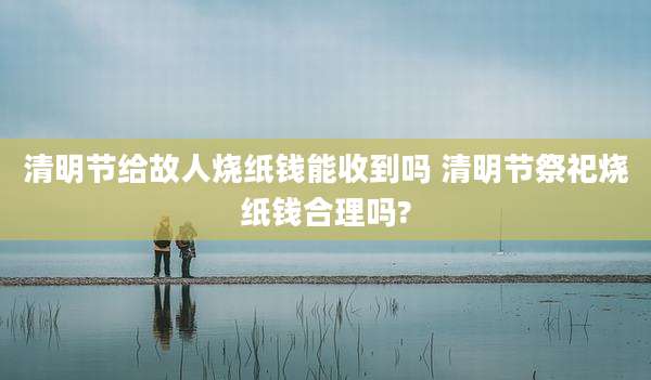 清明节给故人烧纸钱能收到吗 清明节祭祀烧纸钱合理吗?