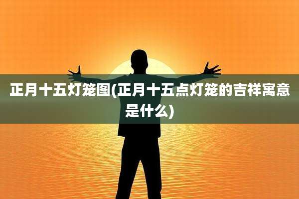 正月十五灯笼图(正月十五点灯笼的吉祥寓意是什么)