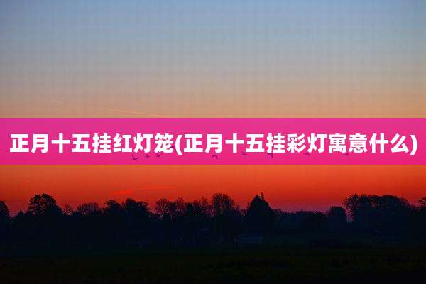 正月十五挂红灯笼(正月十五挂彩灯寓意什么)