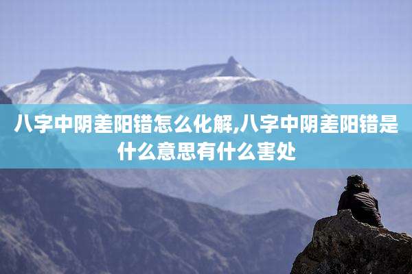 八字中阴差阳错怎么化解,八字中阴差阳错是什么意思有什么害处