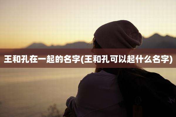 王和孔在一起的名字(王和孔可以起什么名字)