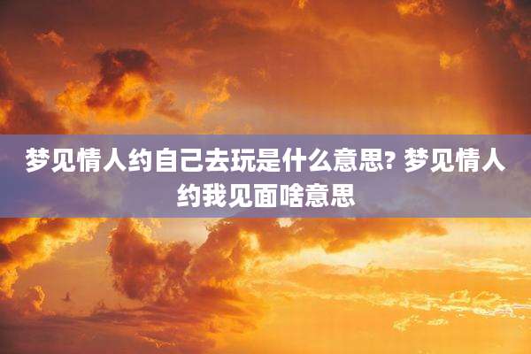 梦见情人约自己去玩是什么意思? 梦见情人约我见面啥意思