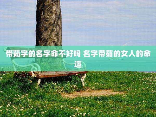 带茹字的名字命不好吗 名字带茹的女人的命运