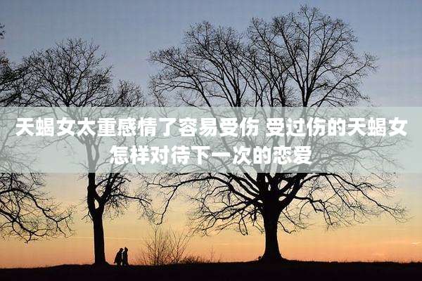 天蝎女太重感情了容易受伤 受过伤的天蝎女怎样对待下一次的恋爱