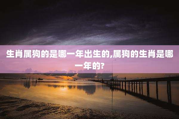 生肖属狗的是哪一年出生的,属狗的生肖是哪一年的?