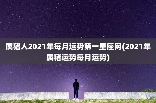 属猪人2021年每月运势第一星座网(2021年属猪运势每月运势)