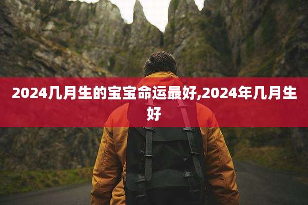 2024几月生的宝宝命运最好,2024年几月生好