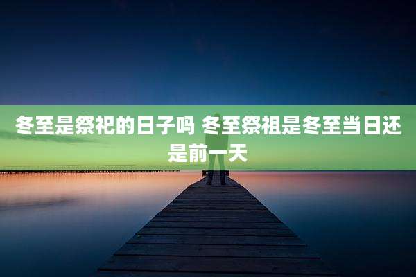 冬至是祭祀的日子吗 冬至祭祖是冬至当日还是前一天