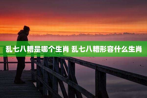 乱七八糟是哪个生肖 乱七八糟形容什么生肖