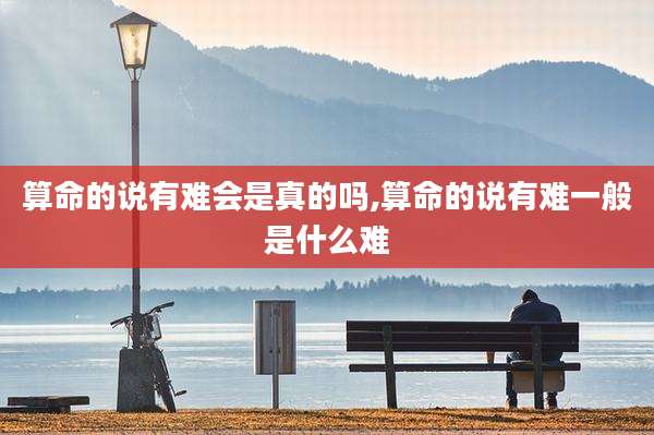 算命的说有难会是真的吗,算命的说有难一般是什么难