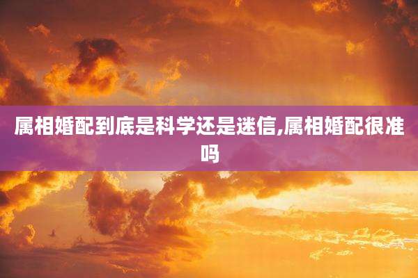属相婚配到底是科学还是迷信,属相婚配很准吗