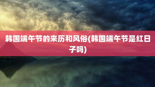 韩国端午节的来历和风俗(韩国端午节是红日子吗)