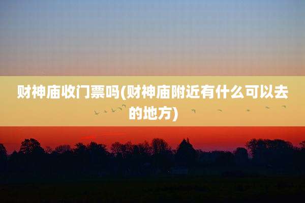 财神庙收门票吗(财神庙附近有什么可以去的地方)