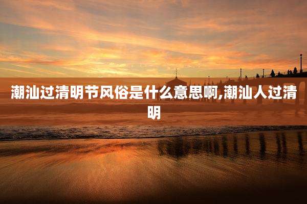 潮汕过清明节风俗是什么意思啊,潮汕人过清明