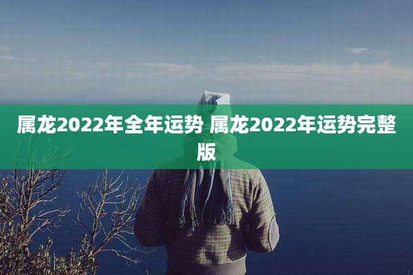 属龙2022年全年运势 属龙2022年运势完整版