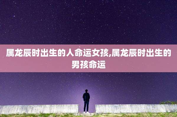 属龙辰时出生的人命运女孩,属龙辰时出生的男孩命运