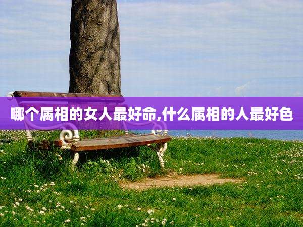 哪个属相的女人最好命,什么属相的人最好色