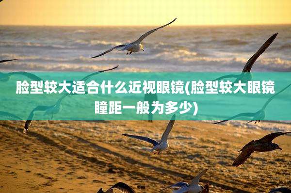 脸型较大适合什么近视眼镜(脸型较大眼镜瞳距一般为多少)