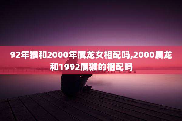 92年猴和2000年属龙女相配吗,2000属龙和1992属猴的相配吗