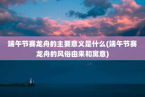 端午节赛龙舟的主要意义是什么(端午节赛龙舟的风俗由来和寓意)