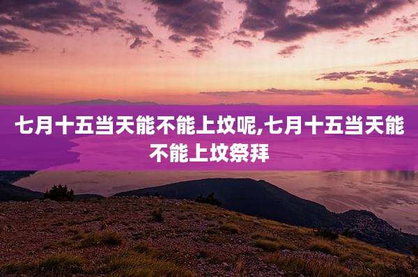 七月十五当天能不能上坟呢,七月十五当天能不能上坟祭拜