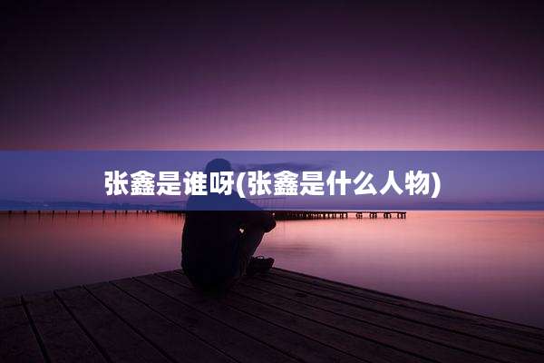 张鑫是谁呀(张鑫是什么人物)