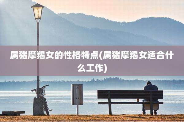 属猪摩羯女的性格特点(属猪摩羯女适合什么工作)