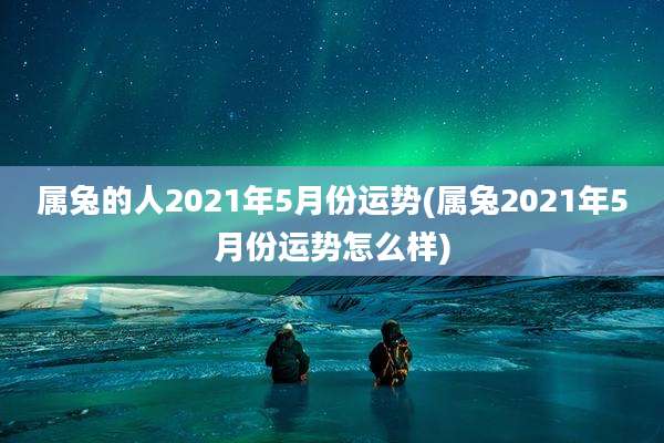 属兔的人2021年5月份运势(属兔2021年5月份运势怎么样)