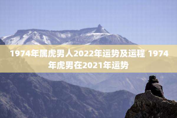 1974年属虎男人2022年运势及运程 1974年虎男在2021年运势