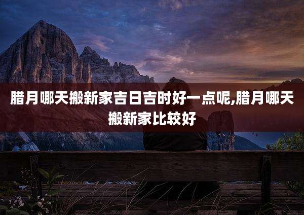 腊月哪天搬新家吉日吉时好一点呢,腊月哪天搬新家比较好