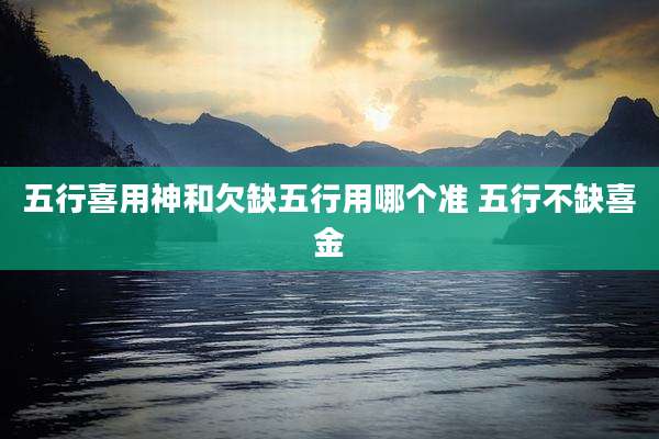 五行喜用神和欠缺五行用哪个准 五行不缺喜金