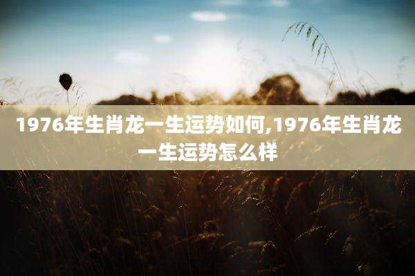 1976年生肖龙一生运势如何,1976年生肖龙一生运势怎么样