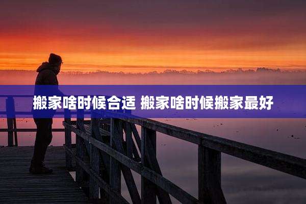搬家啥时候合适 搬家啥时候搬家最好