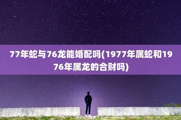 77年蛇与76龙能婚配吗(1977年属蛇和1976年属龙的合财吗)