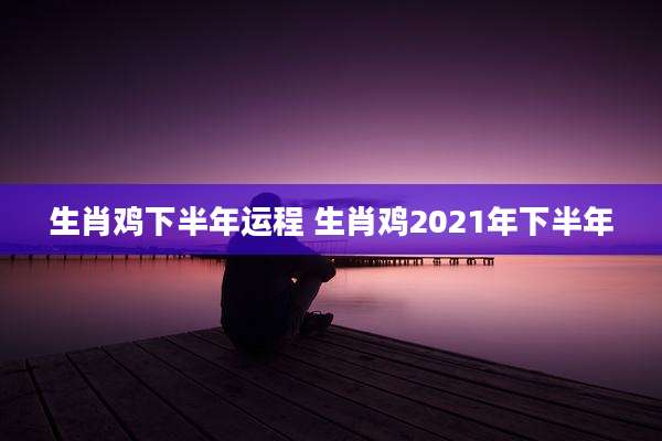 生肖鸡下半年运程 生肖鸡2021年下半年