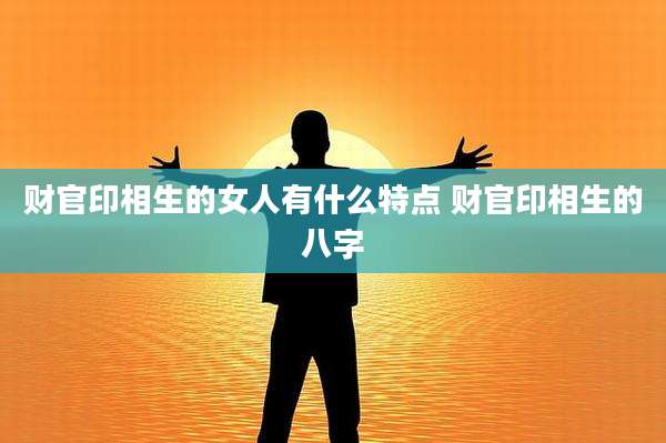 财官印相生的女人有什么特点 财官印相生的八字