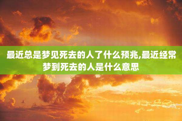 最近总是梦见死去的人了什么预兆,最近经常梦到死去的人是什么意思